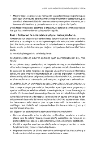 2º FORO SOBRE INNOVACIÓN, ECONOMÍA Y CALIDAD DE VIDA / 45




• Mejorar todos los procesos de fabricación y características de la prótesis para
    conseguir un producto de la máxima calidad pero al menor coste posible, para
    contribuir a la sostenibiliad del sistema sanitario; en un primer momento, en la
    Comunidad Valenciana y, posteriormente, en el conjunto de España.
De las fases en las que se desarrolló el proyecto, se detallan a continuación aque-
llas que ilustran el modelo de colaboración seguido.

Fase 1. Detección de necesidades sobre el nuevo producto.
Al tratarse de un producto que será utilizado por profesionales médicos de forma
exclusiva, el usuario pasa a ser no la persona portadora del producto sino el ciru-
jano. Por tanto, en este desarrollo se ha tratado de contar con un grupo clínico
lo más amplio posible formado por cirujanos ortopedas de la Comunidad Valen-
ciana.
La metodología seguida ha sido la siguiente:
REUNIONES CON LOS GRUPOS CLÍNICOS PARA LA PRESENTACIÓN DEL PRO-
YECTO
En una primera etapa se seleccionó los hospitales de mayor tamaño de la Comu-
nidad Valenciana para presentar el proyecto y el nuevo modelo de colaboración.
En cada uno de estos hospitales se organizó una primera reunión informativa
con el Jefe del Servicio de Traumatología, en la que se expusieron los objetivos,
el contenido y el alcance del proyecto demostrador de SURGIVAL, que consistía
en el desarrollo de un nuevo cotilo cerámico para cirugía primaria y de revisión.
REUNIONES PARA LA CAPTACIÓN DE NECESIDADES DE MEJORA DE PRODUCTO
Tras la aceptación por parte de los hospitales a participar en el proyecto y a
aportar sus ideas para el desarrollo del nuevo implante, se convocó una segunda
reunión técnica con los cirujanos ortopédicos de cada servicio de traumatología.
Cabe destacar que en cada hospital se ha creado un equipo clínico que ha par-
ticipado en el desarrollo del nuevo implante de SURGIVAL aportando sus ideas.
Las herramientas seleccionadas para recoger información de los médicos trau-
matólogos para el diseño del nuevo cotilo han sido la entrevista en grupo y el
cuestionario de situación.
Los objetivos de estas reuniones técnicas con los cirujanos fueron:
• Obtener información sobre las distintas problemáticas asociadas a la artro-
  plastia total de cadera y los aspectos de diseño susceptibles de mejora en las
  prótesis totales de cadera y, concretamente, en el componente acetabular.
• Identificar aquellas soluciones de diseño existentes que presentan un mejor
  funcionamiento y mejores resultados clínicos.
• Proponer soluciones de diseño alternativas que mejoren las prestaciones y el
  funcionamiento de los componentes acetabulares actuales.
 