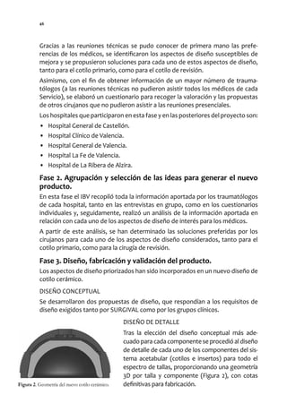 46




          Gracias a las reuniones técnicas se pudo conocer de primera mano las prefe-
          rencias de los médicos, se identificaron los aspectos de diseño susceptibles de
          mejora y se propusieron soluciones para cada uno de estos aspectos de diseño,
          tanto para el cotilo primario, como para el cotilo de revisión.
          Asimismo, con el fin de obtener información de un mayor número de trauma-
          tólogos (a las reuniones técnicas no pudieron asistir todos los médicos de cada
          Servicio), se elaboró un cuestionario para recoger la valoración y las propuestas
          de otros cirujanos que no pudieron asistir a las reuniones presenciales.
          Los hospitales que participaron en esta fase y en las posteriores del proyecto son:
          •    Hospital General de Castellón.
          •    Hospital Clínico de Valencia.
          •    Hospital General de Valencia.
          •    Hospital La Fe de Valencia.
          •    Hospital de La Ribera de Alzira.
          Fase 2. Agrupación y selección de las ideas para generar el nuevo
          producto.
          En esta fase el IBV recopiló toda la información aportada por los traumatólogos
          de cada hospital, tanto en las entrevistas en grupo, como en los cuestionarios
          individuales y, seguidamente, realizó un análisis de la información aportada en
          relación con cada uno de los aspectos de diseño de interés para los médicos.
          A partir de este análisis, se han determinado las soluciones preferidas por los
          cirujanos para cada uno de los aspectos de diseño considerados, tanto para el
          cotilo primario, como para la cirugía de revisión.

          Fase 3. Diseño, fabricación y validación del producto.
          Los aspectos de diseño priorizados han sido incorporados en un nuevo diseño de
          cotilo cerámico.
          DISEÑO CONCEPTUAL
          Se desarrollaron dos propuestas de diseño, que respondían a los requisitos de
          diseño exigidos tanto por SURGIVAL como por los grupos clínicos.
                                                 DISEÑO DE DETALLE
                                                 Tras la elección del diseño conceptual más ade-
                                                 cuado para cada componente se procedió al diseño
                                                 de detalle de cada uno de los componentes del sis-
                                                 tema acetabular (cotilos e insertos) para todo el
                                                 espectro de tallas, proporcionando una geometría
                                                 3D por talla y componente (Figura 2), con cotas
Figura 2. Geometría del nuevo cotilo cerámico.   definitivas para fabricación.
 