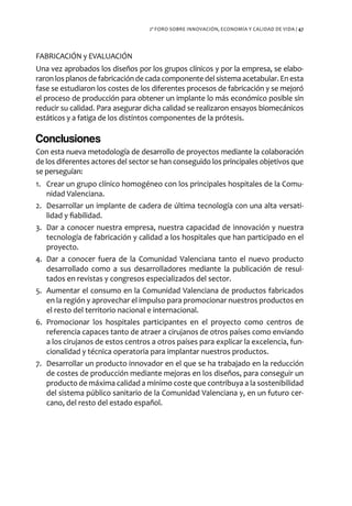 2º FORO SOBRE INNOVACIÓN, ECONOMÍA Y CALIDAD DE VIDA / 47




FABRICACIÓN y EVALUACIÓN
Una vez aprobados los diseños por los grupos clínicos y por la empresa, se elabo-
raron los planos de fabricación de cada componente del sistema acetabular. En esta
fase se estudiaron los costes de los diferentes procesos de fabricación y se mejoró
el proceso de producción para obtener un implante lo más económico posible sin
reducir su calidad. Para asegurar dicha calidad se realizaron ensayos biomecánicos
estáticos y a fatiga de los distintos componentes de la prótesis.

Conclusiones
Con esta nueva metodología de desarrollo de proyectos mediante la colaboración
de los diferentes actores del sector se han conseguido los principales objetivos que
se perseguían:
1. Crear un grupo clínico homogéneo con los principales hospitales de la Comu-
   nidad Valenciana.
2. Desarrollar un implante de cadera de última tecnología con una alta versati-
   lidad y fiabilidad.
3. Dar a conocer nuestra empresa, nuestra capacidad de innovación y nuestra
   tecnología de fabricación y calidad a los hospitales que han participado en el
   proyecto.
4. Dar a conocer fuera de la Comunidad Valenciana tanto el nuevo producto
   desarrollado como a sus desarrolladores mediante la publicación de resul-
   tados en revistas y congresos especializados del sector.
5. Aumentar el consumo en la Comunidad Valenciana de productos fabricados
   en la región y aprovechar el impulso para promocionar nuestros productos en
   el resto del territorio nacional e internacional.
6. Promocionar los hospitales participantes en el proyecto como centros de
   referencia capaces tanto de atraer a cirujanos de otros países como enviando
   a los cirujanos de estos centros a otros países para explicar la excelencia, fun-
   cionalidad y técnica operatoria para implantar nuestros productos.
7. Desarrollar un producto innovador en el que se ha trabajado en la reducción
   de costes de producción mediante mejoras en los diseños, para conseguir un
   producto de máxima calidad a mínimo coste que contribuya a la sostenibilidad
   del sistema público sanitario de la Comunidad Valenciana y, en un futuro cer-
   cano, del resto del estado español.
 