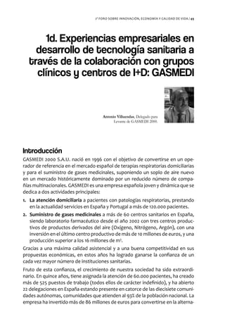 2º FORO SOBRE INNOVACIÓN, ECONOMÍA Y CALIDAD DE VIDA / 49




       1d. Experiencias empresariales en
    desarrollo de tecnología sanitaria a
  través de la colaboración con grupos
    clínicos y centros de I+D: GASMEDI


                                      Antonio Villuendas, Delegado para
                                            Levante de GASMEDI 2000.




Introducción
GASMEDI 2000 S.A.U. nació en 1996 con el objetivo de convertirse en un ope-
rador de referencia en el mercado español de terapias respiratorias domiciliarias
y para el suministro de gases medicinales, suponiendo un soplo de aire nuevo
en un mercado históricamente dominado por un reducido número de compa-
ñías multinacionales. GASMEDI es una empresa española joven y dinámica que se
dedica a dos actividades principales:
1. La atención domiciliaria a pacientes con patologías respiratorias, prestando
   en la actualidad servicios en España y Portugal a más de 120.000 pacientes.
2. Suministro de gases medicinales a más de 60 centros sanitarios en España,
   siendo laboratorio farmacéutico desde el año 2002 con tres centros produc-
   tivos de productos derivados del aire (Oxígeno, Nitrógeno, Argón), con una
   inversión en el último centro productivo de más de 10 millones de euros, y una
   producción superior a los 16 millones de m3.
Gracias a una máxima calidad asistencial y a una buena competitividad en sus
propuestas económicas, en estos años ha logrado ganarse la confianza de un
cada vez mayor número de instituciones sanitarias.
Fruto de esta confianza, el crecimiento de nuestra sociedad ha sido extraordi-
nario. En quince años, tiene asignada la atención de 60.000 pacientes, ha creado
más de 525 puestos de trabajo (todos ellos de carácter indefinido), y ha abierto
22 delegaciones en España estando presente en catorce de las diecisiete comuni-
dades autónomas, comunidades que atienden al 93% de la población nacional. La
empresa ha invertido más de 86 millones de euros para convertirse en la alterna-
 