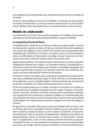 50




tiva española a las multinacionales que venían dominando nuestros mercados de
actuación.
Nuestros valores definen el carácter de GASMEDI, constituyen las líneas básicas
de nuestra actividad diaria y sirven de marco de referencia para la toma de deci-
siones. Reflejan cómo nos relacionamos con nuestro entorno y entre nosotros.

Modelo de colaboración
A continuación se presentan dos iniciativas basadas en el modelo de innovación
orientada por las personas que está desarrollando la empresa GASMEDI.

La hospitalización domiciliaria
La hospitalización a domicilio es uno de los medios que pueden ayudar a innovar
en el campo de la gestión sanitaria. De hecho, el envejecimiento de la población
y las nuevas tecnologías son dos «motores de cambio» para la penetración de la
hospitalización a domicilio en el sistema y el entorno actual, de crisis económica,
junto a las dificultades de financiación, nos obliga a buscar nuevas vías de inter-
vención para hacer sostenible nuestro sistema nacional de salud.
Según el último informe «Periscopihos» (observatorio de la innovación en gestión
hospitalaria) elaborado por Amgen y la consultora Antares, la hospitalización a
domicilio es una de las herramientas para mejorar los resultados de gestión, que
se hace especialmente necesario en el entorno actual, de crisis económica aso-
ciada a una mayor dificultad de financiación del sistema.
Uno de los «motores de cambio» que va a propiciar la progresiva incorporación de
esta nueva modalidad asistencial, según el citado informe, es el envejecimiento
de la población, ya que en España el gasto sanitario generado por los pacientes
de 80 años o mayores, es el doble que el del grupo de 50 a 64 años.
El informe propone pasar de un modelo centrado en el hospital a un modelo en
red, compuesto por unidades integradas como la cirugía sin ingreso y la hospita-
lización a domicilio. Asimismo, el estudio concluye que las actividades orientadas
a la recuperación de la autonomía y el apoyo al cuidador son fundamentales para
una prestación eficiente de servicios a los pacientes mayores. Esta nueva realidad
social obligará a las organizaciones sanitarias a adaptar sus formas de trabajo en
el futuro.
De igual forma, el estudio indica que las nuevas tecnologías serán un factor clave
en el futuro para hacer sostenible el sistema sanitario, ya que será posible tras-
ladar la práctica asistencial desde el centro sanitario al domicilio del paciente,
permitiendo por tanto incrementar la independencia, calidad de vida, reducir los
desplazamientos, reducir las barreras para acceder a la información y monito-
rizar el cumplimiento al alta. En este sentido el informe menciona el proyecto
«Hospital VIHrtual», en el que participan 100 pacientes junto con 20 profesionales
de la salud, que integra todo el proceso de cuidados a través de Internet (entre
 
