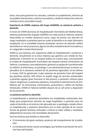 2º FORO SOBRE INNOVACIÓN, ECONOMÍA Y CALIDAD DE VIDA / 51




otros, sirve para gestionar las consultas, controlar el cumplimiento, informar de
las posibles interacciones y efectos secundarios, y facilita la interacción entre los
miembros de la comunidad virtual).
Experiencia de SHDM, empresa del Grupo GASMEDI, en asistencia sanitaria a
domicilio
A través de SHDM (Servicios de Hospitalización Domiciliaria del Mediterráneo),
empresa perteneciente al grupo GASMEDI con sede social en Valencia, estamos
desarrollado un modelo asistencial nuevo, capaz de prestar una atención de
rango hospitalario a pacientes para los cuales el domicilio es la mejor alternativa
terapéutica. En la actualidad estamos prestando servicios de atención médica
domiciliaria en varios proyectos, algunos de ellos verdaderamente innovadores y
en vanguardia a escala internacional.
SHDM es una empresa con experiencia sólida en hospitalización y asistencia a
domicilio. Actualmente es la única empresa que gestiona una Unidad de Hos-
pitalización a Domicilio en un hospital público en nuestro país, concretamente
la Unidad de Hospitalización Domiciliaria del Hospital General Universitario de
Valencia. La empresa, como adjudicataria, gestiona un equipo de 14 profesionales
(4 médicos, 8 enfermeras, un psicólogo y una administrativa) que se hacen res-
ponsables de la asistencia sanitaria de los pacientes ingresados. En los últimos
12 meses, SHD ha gestionado 17.465 estancias de pacientes fuera del hospital
(50 pacientes diarios). SHD ofrece un amplio rango de servicios asistenciales:
a pacientes agudos (para favorecer el alta precoz), a pacientes crónicos (para
reducir reingresos) y a pacientes paliativos, incluyendo la administración de anti-
bióticos por vía intravenosa, transfusiones, paracentesis y relleno de bombas
intratecales. SHDM en Valencia también dispone de un call center a disposición
de los pacientes.
La asistencia sanitaria a domicilio
La hospitalización y asistencia domiciliaria son modalidades asistenciales dise-
ñadas para proporcionar atención de rango hospitalario a pacientes para los
cuales el domicilio es el entorno más adecuado por su patología y estado clínico.
La hospitalización y asistencia domiciliaria son un buen ejemplo de las nuevas
formas de gestión sanitaria, enfocadas a ofrecer la mejor calidad y resultados,
adaptando los recursos a las necesidades del paciente.
Hay tres factores que facilitan su desarrollo:
• El incremento del gasto sanitario, producto del envejecimiento de la pobla-
  ción.
• La introducción de las nuevas tecnologías, que facilitan la prestación de servi-
  cios fuera del hospital.
 
