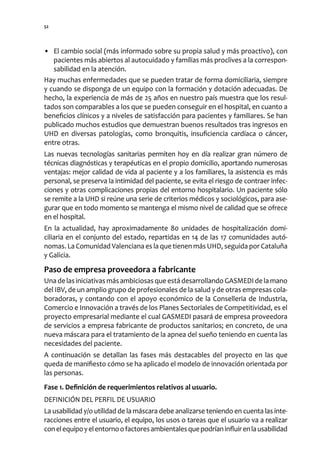 52




• El cambio social (más informado sobre su propia salud y más proactivo), con
   pacientes más abiertos al autocuidado y familias más proclives a la correspon-
   sabilidad en la atención.
Hay muchas enfermedades que se pueden tratar de forma domiciliaria, siempre
y cuando se disponga de un equipo con la formación y dotación adecuadas. De
hecho, la experiencia de más de 25 años en nuestro país muestra que los resul-
tados son comparables a los que se pueden conseguir en el hospital, en cuanto a
beneficios clínicos y a niveles de satisfacción para pacientes y familiares. Se han
publicado muchos estudios que demuestran buenos resultados tras ingresos en
UHD en diversas patologías, como bronquitis, insuficiencia cardíaca o cáncer,
entre otras.
Las nuevas tecnologías sanitarias permiten hoy en día realizar gran número de
técnicas diagnósticas y terapéuticas en el propio domicilio, aportando numerosas
ventajas: mejor calidad de vida al paciente y a los familiares, la asistencia es más
personal, se preserva la intimidad del paciente, se evita el riesgo de contraer infec-
ciones y otras complicaciones propias del entorno hospitalario. Un paciente sólo
se remite a la UHD si reúne una serie de criterios médicos y sociológicos, para ase-
gurar que en todo momento se mantenga el mismo nivel de calidad que se ofrece
en el hospital.
En la actualidad, hay aproximadamente 80 unidades de hospitalización domi-
ciliaria en el conjunto del estado, repartidas en 14 de las 17 comunidades autó-
nomas. La Comunidad Valenciana es la que tienen más UHD, seguida por Cataluña
y Galicia.
Paso de empresa proveedora a fabricante
Una de las iniciativas más ambiciosas que está desarrollando GASMEDI de la mano
del IBV, de un amplio grupo de profesionales de la salud y de otras empresas cola-
boradoras, y contando con el apoyo económico de la Conselleria de Industria,
Comercio e Innovación a través de los Planes Sectoriales de Competitividad, es el
proyecto empresarial mediante el cual GASMEDI pasará de empresa proveedora
de servicios a empresa fabricante de productos sanitarios; en concreto, de una
nueva máscara para el tratamiento de la apnea del sueño teniendo en cuenta las
necesidades del paciente.
A continuación se detallan las fases más destacables del proyecto en las que
queda de manifiesto cómo se ha aplicado el modelo de innovación orientada por
las personas.
Fase 1. Definición de requerimientos relativos al usuario.
DEFINICIÓN DEL PERFIL DE USUARIO
La usabilidad y/o utilidad de la máscara debe analizarse teniendo en cuenta las inte-
racciones entre el usuario, el equipo, los usos o tareas que el usuario va a realizar
con el equipo y el entorno o factores ambientales que podrían influir en la usabilidad
 