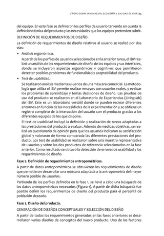2º FORO SOBRE INNOVACIÓN, ECONOMÍA Y CALIDAD DE VIDA / 53




del equipo. En esta fase se definieron los perfiles de usuario teniendo en cuanta la
definición técnica del producto y las necesidades que los equipos pretenden cubrir.
DEFINICIÓN DE REQUERIMIENTOS DE DISEÑO
La definición de requerimientos de diseño relativos al usuario se realizó por dos
vías:
• Análisis ergonómico.
  A partir de los perfiles de usuarios seleccionados en la anterior tarea, el IBV rea-
  lizó un análisis de los requerimientos de diseño de los equipos y sus interfaces,
  donde se incluyeron aspectos ergonómicos y cognitivos que permitieron
  detectar posibles problemas de funcionalidad y aceptabilidad del producto.
• Test de usabilidad.
  Se realizaron análisis mediante usuarios de una máscara comercial. La metodo-
  logía que utiliza el IBV permite realizar ensayos con usuarios reales, y evaluar
  los problemas de aprendizaje y tomas decisiones de diseño. Las pruebas de
  uso del producto se realizaron en el Laboratorio de Experiencias (Living-lab)
  del IBV. Este es un laboratorio versátil donde se pueden recrear diferentes
  entornos en función de las necesidades de la experimentación y se obtiene un
  registro completo de la interacción del usuario con el producto gracias a los
  diferentes equipos de los que dispone.
  El test de usabilidad incluyó la definición y realización de tareas adaptadas a
  las prestaciones del producto a evaluar. Además de medidas objetivas, se rea-
  lizó un cuestionario de opinión para que los usuarios indicaran su satisfacción
  global y valoraran de forma comparada las diferentes prestaciones del pro-
  ducto. Los test de usabilidad se realizaron sobre una muestra representativa
  de usuarios y sobre los dos productos de referencia seleccionados en la fase
  anterior. Como resultado se obtuvo la detección de errores de usabilidad y los
  requerimientos de diseño.
Fase 2. Definición de requerimientos antropométricos.
A partir de datos antropométricos se obtuvieron los requerimientos de diseño
que permitieron desarrollar una máscara adaptada a la antropometría del mayor
número posible de usuarios.
Partiendo de los perfiles definidos en la fase 1, se llevó a cabo una búsqueda de
los datos antropométricos necesarios (Figura 1). A partir de dicha búsqueda fue
posible definir los requerimientos de diseño del producto para el percentil de
población deseado.
Fase 3. Diseño del producto.
GENERACIÓN DE DISEÑOS CONCEPTUALES Y SELECCIÓN DEL DISEÑO
A partir de todos los requerimientos generados en las fases anteriores se desa-
rrollaron varios diseños de conceptos del nuevo producto. Uno de los factores
 