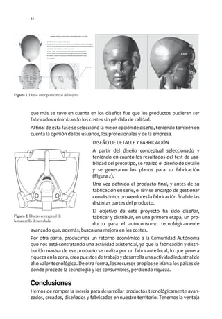 54




Figura 1. Datos antropométricos del sujeto.



           que más se tuvo en cuenta en los diseños fue que los productos pudieran ser
           fabricados minimizando los costes sin pérdida de calidad.
           Al final de esta fase se seleccionó la mejor opción de diseño, teniendo también en
           cuenta la opinión de los usuarios, los profesionales y de la empresa.
                                              DISEÑO DE DETALLE Y FABRICACIÓN
                                              A partir del diseño conceptual seleccionado y
                                              teniendo en cuanto los resultados del test de usa-
                                              bilidad del prototipo, se realizó el diseño de detalle
                                              y se generaron los planos para su fabricación
                                              (Figura 2).
                                              Una vez definido el producto final, y antes de su
                                              fabricación en serie, el IBV se encargó de gestionar
                                              con distintos proveedores la fabricación final de las
                                              distintas partes del producto.
                                      El objetivo de este proyecto ha sido diseñar,
Figura 2. Diseño conceptual de        fabricar y distribuir, en una primera etapa, un pro-
la mascarilla desarrollada.
                                      ducto para el autoconsumo tecnológicamente
           avanzado que, además, busca una mejora en los costes.
           Por otra parte, producimos un retorno económico a la Comunidad Autónoma
           que nos está contratando una actividad asistencial, ya que la fabricación y distri-
           bución masiva de ese producto se realiza por un fabricante local, lo que genera
           riqueza en la zona, crea puestos de trabajo y desarrolla una actividad industrial de
           alto valor tecnológico. De otra forma, los recursos propios se irían a los países de
           donde procede la tecnología y los consumibles, perdiendo riqueza.

           Conclusiones
           Hemos de romper la inercia para desarrollar productos tecnológicamente avan-
           zados, creados, diseñados y fabricados en nuestro territorio. Tenemos la ventaja
 