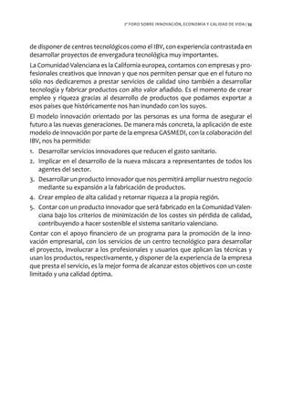 2º FORO SOBRE INNOVACIÓN, ECONOMÍA Y CALIDAD DE VIDA / 55




de disponer de centros tecnológicos como el IBV, con experiencia contrastada en
desarrollar proyectos de envergadura tecnológica muy importantes.
La Comunidad Valenciana es la California europea, contamos con empresas y pro-
fesionales creativos que innovan y que nos permiten pensar que en el futuro no
sólo nos dedicaremos a prestar servicios de calidad sino también a desarrollar
tecnología y fabricar productos con alto valor añadido. Es el momento de crear
empleo y riqueza gracias al desarrollo de productos que podamos exportar a
esos países que históricamente nos han inundado con los suyos.
El modelo innovación orientado por las personas es una forma de asegurar el
futuro a las nuevas generaciones. De manera más concreta, la aplicación de este
modelo de innovación por parte de la empresa GASMEDI, con la colaboración del
IBV, nos ha permitido:
1. Desarrollar servicios innovadores que reducen el gasto sanitario.
2. Implicar en el desarrollo de la nueva máscara a representantes de todos los
    agentes del sector.
3. Desarrollar un producto innovador que nos permitirá ampliar nuestro negocio
    mediante su expansión a la fabricación de productos.
4. Crear empleo de alta calidad y retornar riqueza a la propia región.
5. Contar con un producto innovador que será fabricado en la Comunidad Valen-
    ciana bajo los criterios de minimización de los costes sin pérdida de calidad,
    contribuyendo a hacer sostenible el sistema sanitario valenciano.
Contar con el apoyo financiero de un programa para la promoción de la inno-
vación empresarial, con los servicios de un centro tecnológico para desarrollar
el proyecto, involucrar a los profesionales y usuarios que aplican las técnicas y
usan los productos, respectivamente, y disponer de la experiencia de la empresa
que presta el servicio, es la mejor forma de alcanzar estos objetivos con un coste
limitado y una calidad óptima.
 