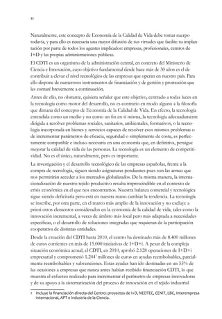 22




Naturalmente, este concepto de Economía de la Calidad de Vida debe tomar cuerpo
todavía, y para ello es necesaria una mayor difusión de sus virtudes que facilite su implan-
tación por parte de todos los agentes implicados: empresas, profesionales, centros de
I+D y las propias administraciones públicas.
El CDTI es un organismo de la administración central, en concreto del Ministerio de
Ciencia e Innovación, cuyo objetivo fundamental desde hace más de 30 años es el de
contribuir a elevar el nivel tecnológico de las empresas que operan en nuestro país. Para
ello dispone de numerosos instrumentos de financiación y de gestión y promoción que
les contaré brevemente a continuación.
Antes de ello, no obstante, quisiera señalar que este objetivo, centrado a todas luces en
la tecnología como motor del desarrollo, no es contrario en modo alguno a la filosofía
que dimana del concepto de Economía de la Calidad de Vida. En efecto, la tecnología
entendida como un medio y no como un fin en sí misma, la tecnología adecuadamente
dirigida a resolver problemas sociales, sanitarios, ambientales, formativos, o la tecno-
logía incorporada en bienes y servicios capaces de resolver esos mismos problemas o
de incrementar parámetros de eficacia, seguridad o simplemente de coste, es perfec-
tamente compatible e incluso necesaria en una economía que, en definitiva, persigue
mejorar la calidad de vida de las personas. La tecnología es un elemento de competiti-
vidad. No es el único, naturalmente, pero es importante.
La investigación y el desarrollo tecnológico de las empresas españolas, frente a la
compra de tecnología, siguen siendo asignaturas pendientes pues son las armas que
nos permitirán acceder a los mercados globalizados. De la misma manera, la interna-
cionalización de nuestro tejido productivo resulta imprescindible en el contexto de
crisis económica en el que nos encontramos. Nuestra balanza comercial y tecnológica
sigue siendo deficitaria pero está en nuestra mano cambiar la tendencia. La tecnología
se inscribe, por otra parte, en el marco más amplio de la innovación y no excluye a
priori otros elementos considerados en la economía de la calidad de vida, tales como la
innovación incremental, a veces de ámbito más local pero más adaptada a necesidades
específicas, o el desarrollo de soluciones integradas que requieran de la participación
cooperativa de distintas entidades.
Desde la creación del CDTI hasta 2010, el centro ha destinado más de 8.400 millones
de euros corrientes en más de 15.000 iniciativas de I+D+i. A pesar de la compleja
situación económica actual, el CDTI, en 2010, aprobó 2.128 operaciones de I+D+i
empresarial y comprometió 1.2441 millones de euros en ayudas reembolsables, parcial-
mente reembolsables y subvenciones. Estas ayudas han ido destinadas en un 55% de
las ocasiones a empresas que nunca antes habían recibido financiación CDTI, lo que
muestra el esfuerzo realizado para incrementar el perímetro de empresas innovadoras
y de su apoyo a la sistematización del proceso de innovación en el tejido industrial
1 Incluye la financiación directa del Centro: proyectos de I+D, NEOTEC, CENIT, LBC, Interempresa
  internacional, APT e Industria de la Ciencia.
 