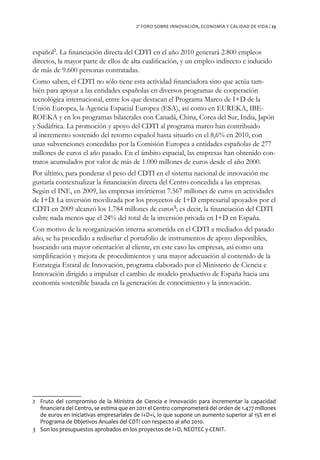 2º FORO SOBRE INNOVACIÓN, ECONOMÍA Y CALIDAD DE VIDA / 23




español2. La financiación directa del CDTI en el año 2010 generará 2.800 empleos
directos, la mayor parte de ellos de alta cualificación, y un empleo indirecto e inducido
de más de 9.600 personas contratadas.
Como saben, el CDTI no sólo tiene esta actividad financiadora sino que actúa tam-
bién para apoyar a las entidades españolas en diversos programas de cooperación
tecnológica internacional, entre los que destacan el Programa Marco de I+D de la
Unión Europea, la Agencia Espacial Europea (ESA), así como en EUREKA, IBE-
ROEKA y en los programas bilaterales con Canadá, China, Corea del Sur, India, Japón
y Sudáfrica. La promoción y apoyo del CDTI al programa marco han contribuido
al incremento sostenido del retorno español hasta situarlo en el 8,6% en 2010, con
unas subvenciones concedidas por la Comisión Europea a entidades españolas de 277
millones de euros el año pasado. En el ámbito espacial, las empresas han obtenido con-
tratos acumulados por valor de más de 1.000 millones de euros desde el año 2000.
Por último, para ponderar el peso del CDTI en el sistema nacional de innovación me
gustaría contextualizar la financiación directa del Centro concedida a las empresas.
Según el INE, en 2009, las empresas invirtieron 7.567 millones de euros en actividades
de I+D. La inversión movilizada por los proyectos de I+D empresarial apoyados por el
CDTI en 2009 alcanzó los 1.784 millones de euros3; es decir, la financiación del CDTI
cubre nada menos que el 24% del total de la inversión privada en I+D en España.
Con motivo de la reorganización interna acometida en el CDTI a mediados del pasado
año, se ha procedido a rediseñar el portafolio de instrumentos de apoyo disponibles,
buscando una mayor orientación al cliente, en este caso las empresas, así como una
simplificación y mejora de procedimientos y una mayor adecuación al contenido de la
Estrategia Estatal de Innovación, programa elaborado por el Ministerio de Ciencia e
Innovación dirigido a impulsar el cambio de modelo productivo de España hacia una
economía sostenible basada en la generación de conocimiento y la innovación.




2 Fruto del compromiso de la Ministra de Ciencia e Innovación para incrementar la capacidad
  financiera del Centro, se estima que en 2011 el Centro comprometerá del orden de 1.477 millones
  de euros en iniciativas empresariales de I+D+i, lo que supone un aumento superior al 15% en el
  Programa de Objetivos Anuales del CDTI con respecto al año 2010.
3 Son los presupuestos aprobados en los proyectos de I+D, NEOTEC y CENIT.
 