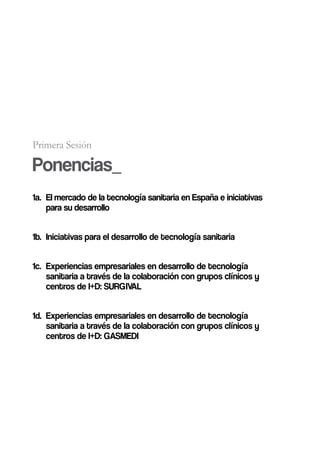 Primera Sesión

Ponencias_
1a. El mercado de la tecnología sanitaria en España e iniciativas
    para su desarrollo


1b. Iniciativas para el desarrollo de tecnología sanitaria


1c. Experiencias empresariales en desarrollo de tecnología
    sanitaria a través de la colaboración con grupos clínicos y
    centros de I+D: SURGIVAL


1d. Experiencias empresariales en desarrollo de tecnología
    sanitaria a través de la colaboración con grupos clínicos y
    centros de I+D: GASMEDI
 