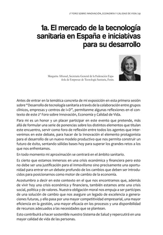 2º FORO SOBRE INNOVACIÓN, ECONOMÍA Y CALIDAD DE VIDA / 27




              1a. El mercado de la tecnología
             sanitaria en España e iniciativas
                            para su desarrollo


                    Margarita Alfonsel, Secretaria General de la Federación Espa-
                                ñola de Empresas de Tecnología Sanitaria, Fenin.




Antes de entrar en la temática concreta de mi exposición en esta primera sesión
sobre “Desarrollo de tecnología sanitaria a través de la colaboración entre grupos
clínicos, empresas y centros de I+D”, permítanme algunas reflexiones en el con-
texto de este 2º Foro sobre Innovación, Economía y Calidad de Vida.
Para mi es un honor y un placer participar en este evento que pretende, más
allá de formular una serie de ponencias sobre los distintos elementos que titulan
este encuentro, servir como foro de reflexión entre todos los agentes que inter-
venimos en este debate, para hacer de la Innovación el elemento protagonista
para el desarrollo de un nuevo modelo productivo que nos permita construir un
futuro de éxito, sentando sólidas bases hoy para superar los grandes retos a los
que nos enfrentamos.
En todo momento mi aproximación se centrará en el ámbito sanitario.
Es cierto que estamos inmersos en una crisis económica y financiera pero esto
no debe ser una justificación para el inmovilismo sino precisamente una oportu-
nidad para entrar en un debate profundo de los cambios que deben ser introdu-
cidos para posicionarnos como motor de cambio de la economía.
Acostumbro a decir en este contexto en el que nos encontramos que, además
de vivir hoy una crisis económica y financiera, también estamos ante una crisis
social, política y de valores. Nuestra obligación moral nos empuja a ser partícipes
de una solución de cambio que nos asegure un legado de excelencia a genera-
ciones futuras, y ello pasa por una mayor competitividad empresarial, una mayor
eficiencia en la gestión, una mayor eficacia en los procesos y una disponibilidad
de recursos adecuados a las necesidades que se plantean.
Esto contribuirá a hacer sostenible nuestro Sistema de Salud y repercutirá en una
mayor calidad de vida de las personas.
 