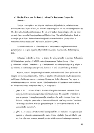  Blog P4: Estructura Del Texto A Utilizar En “Petebalas o Petepaz, Tú
        Decides!!!”.

        El texto va dirigido a un grupo de estudiantes del grado sexto, de la Institución
Educativa Pedro Antonio Molina, de la ciudad de Santiago de Cali, con una edad promedio de
10 a doce años. Para la implementación de esta actividad en el presente proyecto, se tiene
presente la recomendación entregada por el Ministerio de Educación Nacional en donde se
aconseja, que se debe “partir del estudiante para construir dinámicas que aporten a la
transformación de la sociedad” Revolución Educativa (2006).

        El contexto en el cual se va a desarrollar la actividad está dirigido a estudiantes
pertenecientes en su gran mayoría al barrio Petecuy, estrato 1 de la ciudad de Santiago de
Cali.

        En la etapa en donde se define la función del texto, se tendrá en cuenta a Richaudeau
(1.981) citado en Martínez, F. (2003) en donde destaca que “la función que el libro
[“Petebalas o Petepaz, Tú Decides!!!”] va a tener dentro del diseño pedagógico, [y va] ser el
eje en torno al cual se organice el proceso, marcando el libro los contenidos y el orden”

        Además, se busca un aprendizaje facilitador para el estudiante, con la posibilidad de
integrar sus nuevos conocimientos, centrados en el modelo constructivista, los cuales sean
validos para facilitar de manera a constante el interactuar de los educandos. Para lograr lo
anteriormente expuesto, se hace uso los Estándares Básicos de Competencias Ciudadanas.
La macro estructura a manejar en el texto, es la siguiente:

   1. ¿Qué se dé…? Lectura reflexiva de textos e imágenes llamativas, las cuales sirvan
        como elementos esenciales para despertar la curiosidad del educando. Invitándolo a
        que se pregunte el porqué acontecen las situaciones. Se tendrá presente el que estas
        lecturas e imágenes apunten hacia el estándar básico de las Competencias Ciudadanas:
        “Construyo relaciones pacíficas que contribuyen a la convivencia ciudadana en mi
        comunidad y municipio”.

   2. ¿Qué es…? En esta actividad se hace entrega de todos los elementos conceptuales que
        necesita el educando para comprender mejor el tema estudiado. Esta actividad le va a
        servir al educando para que posea elementos suficientes que le sirvan para soportar el


                                                                                                 10
 
