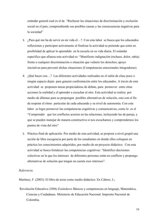 estándar general cual es el de “Rechazar las situaciones de discriminación y exclusión
      social en el país; comprendiendo sus posibles causas y las consecuencias negativas para
      la sociedad”

  3. ¿Para qué me ha de servir en mi vida el…?. Con esta labor se busca que los educandos
      reflexionen y participen activamente al finalizar la actividad se pretende que estén en
      posibilidad de aplicar lo aprendido en la escuela en su vida diaria. El estándar
      específico que afianza esta actividad es: “Manifiesto indignación (rechazo, dolor, rabia)
      frente a cualquier discriminación o situación que vulnere los derechos; apoyo
      iniciativas para prevenir dichas situaciones (Competencias emocionales integradoras).

  4. ¿Qué hacer con…? Las diferentes actividades realizadas en el salón de clase poco o
      ningún espacio dejan para generar confrontación entre los educandos. A través de esta
      actividad se proponen tareas propiciadoras de debate, para promover entre otras
      acciones la oralidad y el aprender a escuchar al otro. Esta actividad se realiza por
      medio de dilemas para se propongan posibles alternativas de solución, esto con el fin
      de respetar el ritmo particular de cada educando y su nivel de autonomía. Con esta
      labor se logra promover las competencias cognitivas y comunicativas, como lo es el
      “Comprender que los conflictos acurren en las relaciones, incluyendo las de pareja, y
      que se pueden manejar de manera constructiva si nos escuchamos y comprendemos los
      puntos de vista del otro”

  5. Práctica final de aplicación. Por medio de esta actividad, se propone a nivel grupal una
      acción de libre escogencia por parte de los estudiantes en donde ellos coloquen en
      práctica los conocimientos adquiridos, por medio de un proyecto didáctico. Con esta
      actividad se busca fortalecer las competencias cognitivas: “Identifico decisiones
      colectivas en la que los intereses de diferentes personas están en conflicto y propongo
      alternativas de solución que tengan en cuenta esos intereses”.

Referencia.

Martínez, F. (2003): El libro de texto como medio didáctico. En Cabero, J.;

Revolución Educativa (2006) Estándares Básicos y competencias en lenguaje, Matemática,
     Ciencias y Ciudadanas. Ministerio de Educación Nacional. Imprenta Nacional de
     Colombia.

                                                                                                11
 