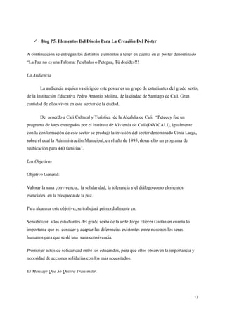  Blog P5. Elementos Del Diseño Para La Creación Del Póster

A continuación se entregan los distintos elementos a tener en cuenta en el poster denominado
“La Paz no es una Paloma: Petebalas o Petepaz, Tú decides!!!

La Audiencia

       La audiencia a quien va dirigido este poster es un grupo de estudiantes del grado sexto,
de la Institución Educativa Pedro Antonio Molina, de la ciudad de Santiago de Cali. Gran
cantidad de ellos viven en este sector de la ciudad.

       De acuerdo a Cali Cultural y Turística de la Alcaldía de Cali, “Petecuy fue un
programa de lotes entregados por el Instituto de Vivienda de Cali (INVICALI), igualmente
con la conformación de este sector se produjo la invasión del sector denominado Cinta Larga,
sobre el cual la Administración Municipal, en el año de 1995, desarrollo un programa de
reubicación para 440 familias”.

Los Objetivos

Objetivo General:

Valorar la sana convivencia, la solidaridad, la tolerancia y el diálogo como elementos
esenciales en la búsqueda de la paz.

Para alcanzar este objetivo, se trabajará primordialmente en:

Sensibilizar a los estudiantes del grado sexto de la sede Jorge Eliecer Gaitán en cuanto lo
importante que es conocer y aceptar las diferencias existentes entre nosotros los seres
humanos para que se dé una sana convivencia.

Promover actos de solidaridad entre los educandos, para que ellos observen la importancia y
necesidad de acciones solidarias con los más necesitados.

El Mensaje Que Se Quiere Transmitir.




                                                                                              12
 