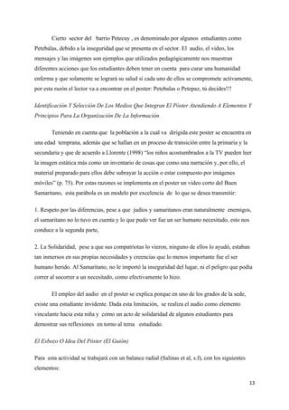Cierto sector del barrio Petecuy , es denominado por algunos estudiantes como
Petebalas, debido a la inseguridad que se presenta en el sector. El audio, el video, los
mensajes y las imágenes son ejemplos que utilizados pedagógicamente nos muestran
diferentes acciones que los estudiantes deben tener en cuenta para curar una humanidad
enferma y que solamente se logrará su salud sí cada uno de ellos se compromete activamente,
por esta razón el lector va a encontrar en el poster: Petebalas o Petepaz, tú decides!!!

Identificación Y Selección De Los Medios Que Integran El Póster Atendiendo A Elementos Y
Principios Para La Organización De La Información.

       Teniendo en cuenta que la población a la cual va dirigida este poster se encuentra en
una edad temprana, además que se hallan en un proceso de transición entre la primaria y la
secundaria y que de acuerdo a Llorente (1998) “los niños acostumbrados a la TV pueden leer
la imagen estática más como un inventario de cosas que como una narración y, por ello, el
material preparado para ellos debe subrayar la acción o estar compuesto por imágenes
móviles” (p. 75). Por estas razones se implementa en el poster un video corto del Buen
Samaritano, esta parábola es un modelo por excelencia de lo que se desea transmitir:

1. Respeto por las diferencias, pese a que judíos y samaritanos eran naturalmente enemigos,
el samaritano no lo tuvo en cuenta y lo que pudo ver fue un ser humano necesitado, esto nos
conduce a la segunda parte,

2. La Solidaridad, pese a que sus compatriotas lo vieron, ninguno de ellos lo ayudó, estaban
tan inmersos en sus propias necesidades y creencias que lo menos importante fue el ser
humano herido. Al Samaritano, no le importó la inseguridad del lugar, ni el peligro que podía
correr al socorrer a un necesitado, como efectivamente lo hizo.

       El empleo del audio en el poster se explica porque en uno de los grados de la sede,
existe una estudiante invidente. Dada esta limitación, se realiza el audio como elemento
vinculante hacia esta niña y como un acto de solidaridad de algunos estudiantes para
demostrar sus reflexiones en torno al tema estudiado.

El Esbozo O Idea Del Póster (El Guión)

Para esta actividad se trabajará con un balance radial (Salinas et al, s.f), con los siguientes
elementos:

                                                                                                  13
 