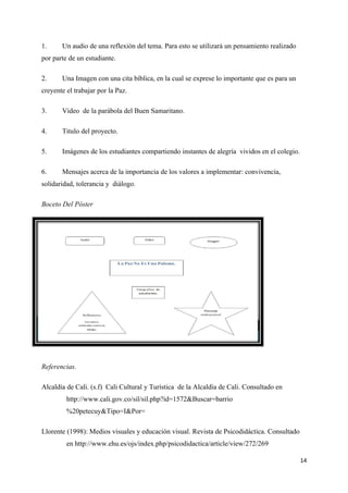 1.     Un audio de una reflexión del tema. Para esto se utilizará un pensamiento realizado
por parte de un estudiante.

2.     Una Imagen con una cita bíblica, en la cual se exprese lo importante que es para un
creyente el trabajar por la Paz.

3.     Video de la parábola del Buen Samaritano.

4.     Titulo del proyecto.

5.     Imágenes de los estudiantes compartiendo instantes de alegría vividos en el colegio.

6.     Mensajes acerca de la importancia de los valores a implementar: convivencia,
solidaridad, tolerancia y diálogo.

Boceto Del Póster




Referencias.

Alcaldía de Cali. (s.f) Cali Cultural y Turística de la Alcaldía de Cali. Consultado en
         http://www.cali.gov.co/sil/sil.php?id=1572&Buscar=barrio
         %20petecuy&Tipo=I&Por=

Llorente (1998): Medios visuales y educación visual. Revista de Psicodidáctica. Consultado
         en http://www.ehu.es/ojs/index.php/psicodidactica/article/view/272/269

                                                                                              14
 