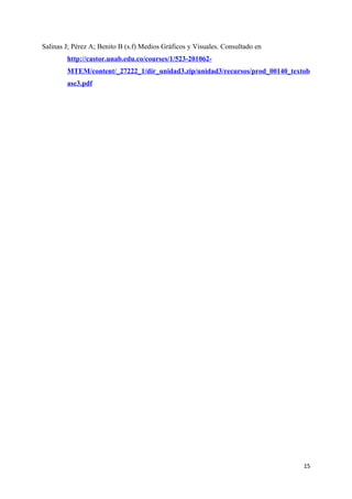 Salinas J; Pérez A; Benito B (s.f) Medios Gráficos y Visuales. Consultado en
        http://castor.unab.edu.co/courses/1/523-201062-
        MTEM/content/_27222_1/dir_unidad3.zip/unidad3/recursos/prod_00140_textob
        ase3.pdf




                                                                               15
 