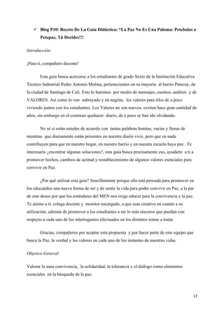 Blog P10: Boceto De La Guía Didáctica: “La Paz No Es Una Paloma: Petebalas o
       Petepaz, Tú Decides!!!

Introducción:

¡Para ti, compañero docente!

       Esta guía busca acercarse a los estudiantes de grado Sexto de la Institución Educativa
Técnico Industrial Pedro Antonio Molina, pertenecientes en su mayoría al barrio Petecuy, de
la ciudad de Santiago de Cali. Esto lo haremos por medio de mensajes, cuentos, análisis y de
VALORES. Así como lo ven subrayado y en negrita, los valores para irlos de a poco
viviendo juntos con los estudiantes. Los Valores no son nuevos, existen hace gran cantidad de
años, sin embargo en el continuo quehacer diario, de a poco se han ido olvidando.

       No sé si están ustedes de acuerdo con tantas palabras bonitas, vacías y llenas de
mentiras que diariamente están presentes en nuestro diario vivir, pero que en nada
contribuyen para que en nuestro hogar, en nuestro barrio y en nuestra escuela haya paz. Te
interesaría ¿encontrar algunas soluciones?, esta guía busca precisamente eso, ayudarte a ti a
promover hechos, cambios de actitud y restablecimiento de algunos valores esenciales para
convivir en Paz.

       ¿Por qué utilizar esta guía? Sencillamente porque ella está pensada para promover en
los educandos una nueva forma de ser y de sentir la vida para poder convivir en Paz, a la par
de este deseo por que los estándares del MEN nos exige educar para la convivencia y la paz.
Te animo a ti, colega docente y monitor encargado, a que seas creativo en cuanto a su
utilización, además de promover a los estudiantes a ser lo más sinceros que puedan con
respecto a cada uno de los interrogantes efectuados en los distintos temas a tratar.

       Gracias, compañeros por aceptar esta propuesta y por hacer parte de este equipo que
busca la Paz, la verdad y los valores en cada uno de los instantes de nuestras vidas.

Objetivo General:

Valorar la sana convivencia, la solidaridad, la tolerancia y el diálogo como elementos
esenciales en la búsqueda de la paz.



                                                                                             17
 