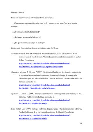 Temario General

Estas son las unidades de estudio (Unidades Didácticas):

 1. Conozcamos nuestras diferencias para poder promover una sana Convivencia entre
nosotros.

 2. ¿Cómo demostrar la Solidaridad?

 3. ¿Es bueno promover la Tolerancia?

 4. ¿En qué momento se rompe el Diálogo?

Bibliografía General Para Acercarte Un Poco Más Del Tema.

Alianza Educación para la Construcción de Cultura de Paz (2009) La diversidad de los
            caminos hacia la paz. Editorial, Alianza Educación para la Construcción de Cultura
            de Paz. Consultar en
            http://site.ebrary.com/lib/uvirtualeducacionsp/docDetail.action?
            docID=10345230&p00=educar%20para%20la%20paz

Álvarez J; Miranda J; Obreque P (2009) Estrategias utilizadas por los docentes para enseñar
            la empatía y la tolerancia en los alumnos de cuarto año básico de una escuela
            confesional y de una no confesional de Temuco. Editorial: Universidad Católica de
            Temuco. Consultar en
            http://site.ebrary.com/lib/uvirtualeducacionsp/docDetail.action?
            docID=10311970&p00=tolerancia%20escuela

Aparicio, L; Lamus, D (2006) Alconpaz: construyendo caminos para la convivencia y la paz.
            Editorial, Red Reflexión Política. Consultar en
            http://site.ebrary.com/lib/uvirtualeducacionsp/docDetail.action?
            docID=10148333&p00=convivencia

Corte Ibáñez, Luis (2009) Valores, problemas de convivencia y fundamentalismos. Editorial,
            Fundación General de la Universidad Autónoma de Madrid. Consultar en
            http://site.ebrary.com/lib/uvirtualeducacionsp/docDetail.action?
            docID=10294101&p00=convivencia

                                                                                            18
 