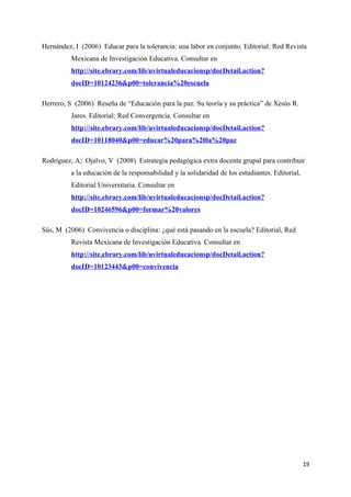 Hernández, I (2006) Educar para la tolerancia: una labor en conjunto. Editorial: Red Revista
          Mexicana de Investigación Educativa. Consultar en
          http://site.ebrary.com/lib/uvirtualeducacionsp/docDetail.action?
          docID=10124236&p00=tolerancia%20escuela

Herrero, S (2006) Reseña de “Educación para la paz. Su teoría y su práctica” de Xesús R.
          Jares. Editorial: Red Convergencia. Consultar en
          http://site.ebrary.com/lib/uvirtualeducacionsp/docDetail.action?
          docID=10118040&p00=educar%20para%20la%20paz

Rodríguez, A; Ojalvo, V (2008) Estrategia pedagógica extra docente grupal para contribuir
          a la educación de la responsabilidad y la solidaridad de los estudiantes. Editorial,
          Editorial Universitaria. Consultar en
          http://site.ebrary.com/lib/uvirtualeducacionsp/docDetail.action?
          docID=10246596&p00=formar%20valores

Sús, M (2006) Convivencia o disciplina: ¿qué está pasando en la escuela? Editorial, Red
          Revista Mexicana de Investigación Educativa. Consultar en
          http://site.ebrary.com/lib/uvirtualeducacionsp/docDetail.action?
          docID=10123443&p00=convivencia




                                                                                                 19
 