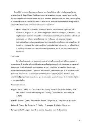Los objetivos específicos que se buscan son: Sensibilizar a los estudiantes del grado
sexto de la sede Jorge Eliecer Gaitán en cuanto lo importante que es conocer y aceptar las
diferencias existentes entre nosotros los seres humanos para que se dé una sana convivencia y
el Promover actos de solidaridad entre los educandos, para que ellos observen la importancia
y necesidad de acciones solidarias con los más necesitados.

   •   Quinta etapa o de evaluación, esta etapa permite retroalimentar el proceso. Al
       finalizar el proyecto “La paz no es una paloma: Petebalas o Petepaz, tú decides!!!”, se
       implementará entre los educandos su nivel de satisfacción con las distintas actividades
       realizadas. Los saberes aprendidos se van evaluando a lo largo del proceso
       instruccional para saber que actitudes van tomando los estudiantes ante situaciones de
       injusticia y opresión. La tercera y última evaluación hace referencia a la aplicabilidad
       a la vida práctica de los conocimientos adquiridos en pro de una sana convivencia y
       tolerancia.

Conclusión

       La calidad educativa se logra de a poco, al ir implementando en la labor educativa
herramientas destinadas a la planificación y producción de medios destinados a promover el
aprendizaje en los educandos, percatándose de que, en ningún momento el aprendizaje
ocurre de manera accidental. Dentro de este contexto, cabe anotar que el éxito de un diseño
de medios destinados a la educación es el resultado de todo un proceso decidido con
anterioridad por parte de una persona que ha analizado y caracterizado la población objetivo
y sus necesidades.

Textos consultados.

Mappin, David. (2000) An Overview of Developing Materials for Online Delivery. EDIT
       489. Virtual Schools: Developing and Teaching Courses Online, University of
       Alberta.

McGriff, Steven J. (2000) Instructional System Design (ISD): Using the ADDIE Model.

Salinas, J, Pérez y De Benito. (s. f) Diseño y Producción de Medios Educativos.

Tavazza, L.(1983) La paz, fruto de la justicia. Diagroup, num 10. Barcelona.




                                                                                                  4
 