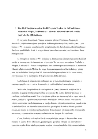  Blog P2: Principios A Aplicar En El Proyecto “La Paz No Es Una Paloma:
       Petebalas o Petepaz, Tú Decides!!!” Desde La Perspectiva De Los Medios
       Centrados En El Estudiante.

       El proyecto denominado “La paz no es una paloma: Petebalas o Petepaz, tú
decides!!!”, implementa algunos principios de Herrington et al (2003), Merril (2002) y de
Salinas (1995) en cuanto a su planeación e implementación. Para lograrlo, identifica algunas
fortalezas y debilidades desde la perspectiva de los medios centrados en el estudiante. Estos
principios son:

       El principio de Salinas (1995) acerca de la Adaptación a características específicas del
medio, se implementa efectivamente en el proyecto “La paz no es una paloma: Petebalas o
Petepaz, tú decides!!!”, cuando se implementa una campaña para estudiantes de la Institución
Educativa Pedro Antonio Molina, del grado Sexto, pertenecientes al barrio Petecuy estrato
uno, de la ciudad de Santiago de Cali, destacando la importancia de la Paz en un mundo
convulsionado por la indiferencia de la gran mayoría de las personas.

       La fortaleza de este principio se basa en que el plan, intenta integrar contenidos y
contexto específico en el cual se desenvuelve la cotidianidad de los estudiantes.

       Ahora bien los principios de Herrington et al (2003) encuentran su aplicación al
momento en que se intenta dar respuesta a la necesidad del ¿Cómo debe ser enseñado lo
estudiado en el análisis previo? Los principios a aplicar son: tareas auténticas como punto de
partida, dándole la oportunidad al estudiante de reflejar e implicar en esta actividad sus
valores y creencias. Las fortalezas que se pueden de estos principios se expresan cuando se da
la optimización de los resultados esperados dado que se parte de todo el ideario que estos
poseen, así mismo al permitírseles la definición de sus tareas y sub tareas se les promueva la
autonomía y con esto se da un avance en la educación integral del estudiante.

       Como debilidad en la aplicación de estos principios, es que el docente al no tener
presente el ideario de los educandos, puede llegar a que ellos reflejen sus anti valores y
creencias erradas. Estas ideologías pueden terminar obstaculizando las diferentes actividades

                                                                                                 5
 