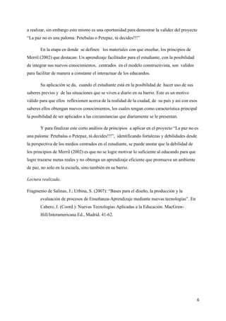 a realizar, sin embargo esto mismo es una oportunidad para demostrar la validez del proyecto
“La paz no es una paloma: Petebalas o Petepaz, tú decides!!!”

       En la etapa en donde se definen los materiales con que enseñar, los principios de
Merril (2002) que destacan: Un aprendizaje facilitador para el estudiante, con la posibilidad
de integrar sus nuevos conocimientos, centrados en el modelo constructivista, son validos
para facilitar de manera a constante el interactuar de los educandos.

       Su aplicación se da, cuando el estudiante está en la posibilidad de hacer uso de sus
saberes previos y de las situaciones que se viven a diario en su barrio. Este es un motivo
válido para que ellos reflexionen acerca de la realidad de la ciudad, de su país y así con esos
saberes ellos obtengan nuevos conocimientos, los cuales tengan como característica principal
la posibilidad de ser aplicados a las circunstancias que diariamente se le presentan.

       Y para finalizar este corto análisis de principios a aplicar en el proyecto “La paz no es
una paloma: Petebalas o Petepaz, tú decides!!!”, identificando fortalezas y debilidades desde
la perspectiva de los medios centrados en el estudiante, se puede anotar que la debilidad de
los principios de Merril (2002) es que no se logre motivar lo suficiente al educando para que
logre trazarse metas reales y no obtenga un aprendizaje eficiente que promueva un ambiente
de paz, no solo en la escuela, sino también en su barrio.

Lectura realizada.

Fragmento de Salinas, J.; Urbina, S. (2007): “Bases para el diseño, la producción y la
       evaluación de procesos de Enseñanza-Aprendizaje mediante nuevas tecnologías”. En
       Cabero, J. (Coord.): Nuevas Tecnologías Aplicadas a la Educación. MacGraw-
       Hill/Interamericana Ed., Madrid. 41-62.




                                                                                                6
 