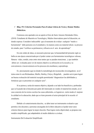  Blog P3: Criterios Personales Para Evaluar Libros de Texto y Demás Medios
       Didácticos.

       Comienza este apartado con un aporte al foro de Sairo Antonio Hernández Ortiz,
(2010) Estudiante de Maestría en Tecnología y Medios Innovadores para la Educación, en
donde expresa: Considero indiscutible que al momento de evaluar cualquier “medio o
herramienta” debe pensarse en el estudiante y la manera como ese material afecta su proceso
de estudio, para “verificar su pertinencia y eficacia en el acto de aprendizaje”

       En este orden de ideas, es necesario precisar que, la humanidad del presente siglo se
halla en una época caracterizada por el poder contar con herramientas tecnológicas valiosas,
llámese video, sonido, estas entre otras tantas que se pueden mencionar, y que también
deben ser evaluadas para ver de manera objetiva su utilización en la escuela y su
conveniencia o inconveniencia en los procesos de enseñanza y aprendizaje.

       Es precisamente aquí en donde la metodología de reconocidos investigadores en el
tema como lo son Richaudeau, Maillo, Hartley, Fulya y Reigeluth , pueden servir para lograr
un buena evaluación del material escogido permitiendo “diagnosticar las debilidades y
fortalezas que se presentan en cualquier acto”.

       Si se piensa y actúa de manera objetiva, dejando a un lado los beneficios y prebendas
que se le puede dar al docente por parte del interesado en vender el material de estudio, en el
caso concreto de los textos escritos las casas editoriales, se logrará en cierto modo el mejorar
la calidad en la educación, dado que se tiene presente al actor principal de la escuela: el
estudiante.

       Debido a lo anteriormente descrito, se debe tener un instrumento evaluativo que
permita a los docentes y personas encargadas de la labor educativa el poder tener unos
criterios básicos para lograr la mejor elección. Para lograr cierta objetividad, se propone este
modelo simplificado, que adaptándolo al medio didáctico a evaluar.

Instrumento De Evaluación Simplificado


                                                                                                   7
 