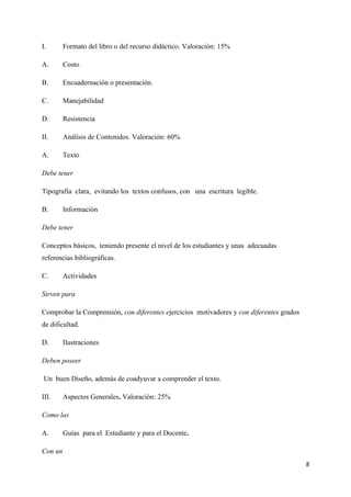 I.       Formato del libro o del recurso didáctico. Valoración: 15%

A.       Costo

B.       Encuadernación o presentación.

C.       Manejabilidad

D.       Resistencia

II.      Análisis de Contenidos. Valoración: 60%

A.       Texto

Debe tener

Tipografía clara, evitando los textos confusos, con una escritura legible.

B.       Información

Debe tener

Conceptos básicos, teniendo presente el nivel de los estudiantes y unas adecuadas
referencias bibliográficas.

C.       Actividades

Sirven para

Comprobar la Comprensión, con diferentes ejercicios motivadores y con diferentes grados
de dificultad.

D.       Ilustraciones

Deben poseer

Un buen Diseño, además de coadyuvar a comprender el texto.

III.     Aspectos Generales. Valoración: 25%

Como las

A.       Guías para el Estudiante y para el Docente.

Con un
                                                                                          8
 