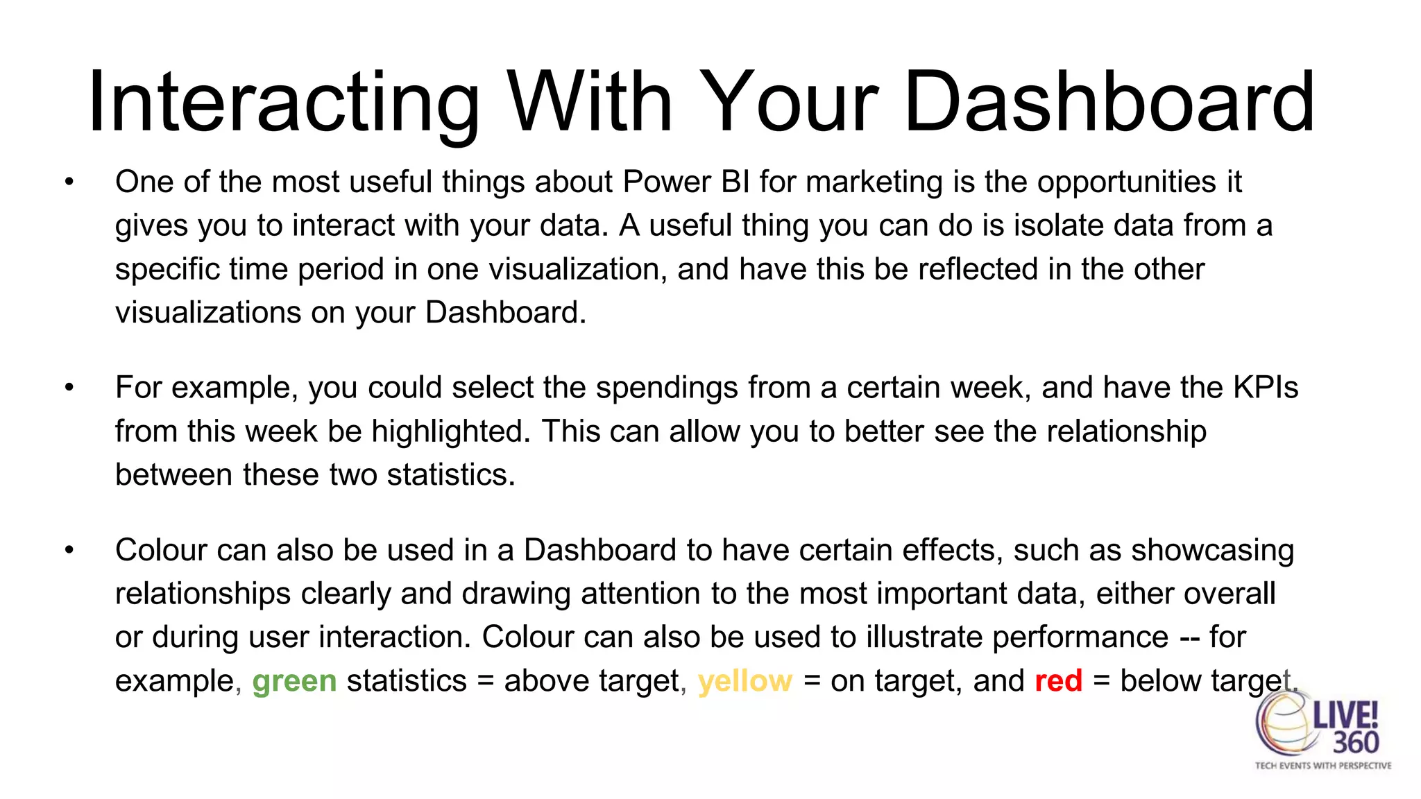 Interacting With Your Dashboard
• One of the most useful things about Power BI for marketing is the opportunities it
gives you to interact with your data. A useful thing you can do is isolate data from a
specific time period in one visualization, and have this be reflected in the other
visualizations on your Dashboard.
• For example, you could select the spendings from a certain week, and have the KPIs
from this week be highlighted. This can allow you to better see the relationship
between these two statistics.
• Colour can also be used in a Dashboard to have certain effects, such as showcasing
relationships clearly and drawing attention to the most important data, either overall
or during user interaction. Colour can also be used to illustrate performance -- for
example, green statistics = above target, yellow = on target, and red = below target.
 