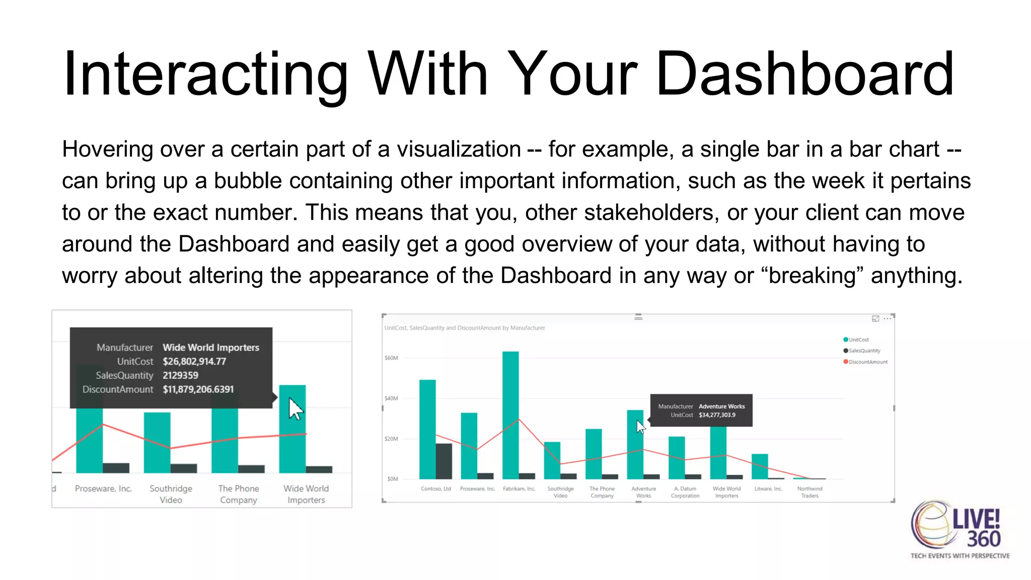 Interacting With Your Dashboard
Hovering over a certain part of a visualization -- for example, a single bar in a bar chart --
can bring up a bubble containing other important information, such as the week it pertains
to or the exact number. This means that you, other stakeholders, or your client can move
around the Dashboard and easily get a good overview of your data, without having to
worry about altering the appearance of the Dashboard in any way or “breaking” anything.
 