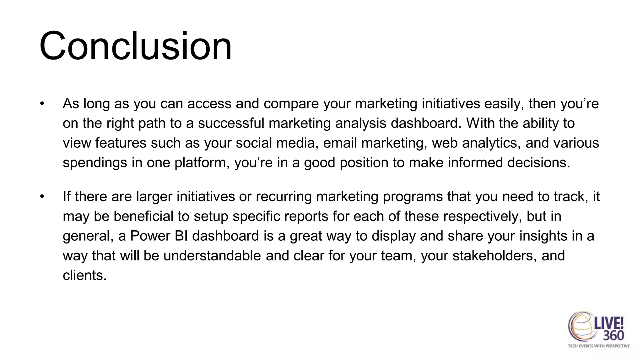 Conclusion
• As long as you can access and compare your marketing initiatives easily, then you’re
on the right path to a successful marketing analysis dashboard. With the ability to
view features such as your social media, email marketing, web analytics, and various
spendings in one platform, you’re in a good position to make informed decisions.
• If there are larger initiatives or recurring marketing programs that you need to track, it
may be beneficial to setup specific reports for each of these respectively, but in
general, a Power BI dashboard is a great way to display and share your insights in a
way that will be understandable and clear for your team, your stakeholders, and
clients.
 