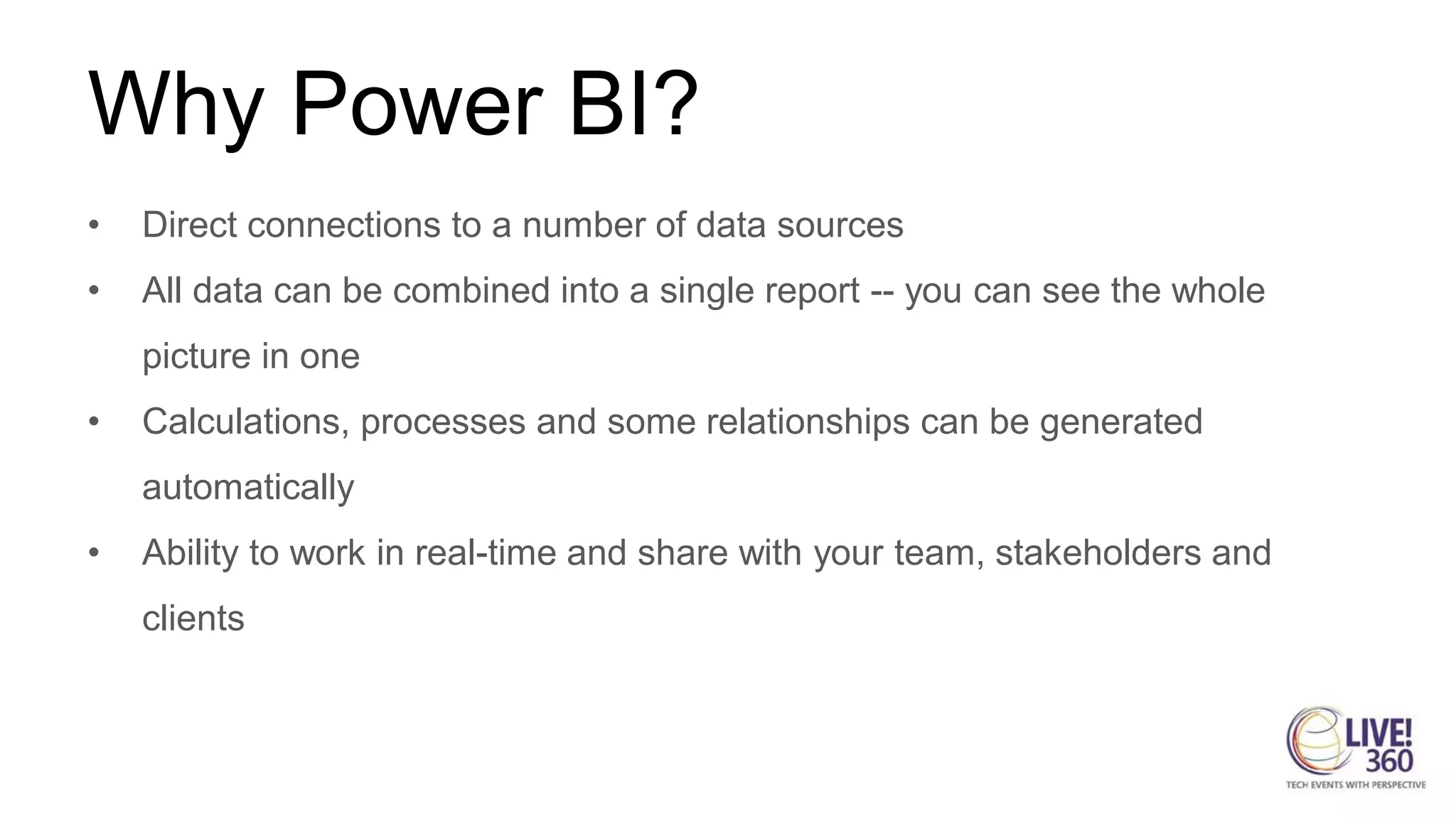 Why Power BI?
• Direct connections to a number of data sources
• All data can be combined into a single report -- you can see the whole
picture in one
• Calculations, processes and some relationships can be generated
automatically
• Ability to work in real-time and share with your team, stakeholders and
clients
 