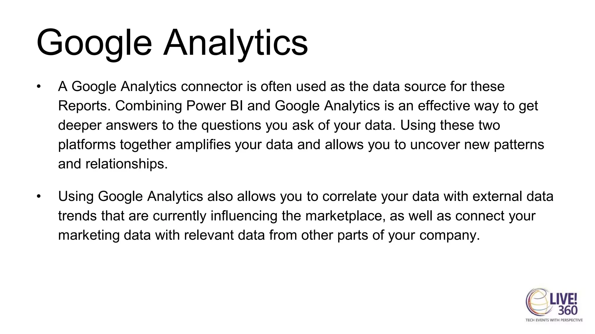 Google Analytics
• A Google Analytics connector is often used as the data source for these
Reports. Combining Power BI and Google Analytics is an effective way to get
deeper answers to the questions you ask of your data. Using these two
platforms together amplifies your data and allows you to uncover new patterns
and relationships.
• Using Google Analytics also allows you to correlate your data with external data
trends that are currently influencing the marketplace, as well as connect your
marketing data with relevant data from other parts of your company.
 