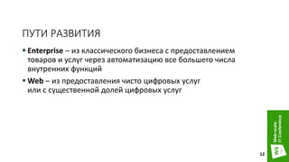 ПУТИ РАЗВИТИЯ
 Enterprise – из классического бизнеса с предоставлением
товаров и услуг через автоматизацию все большего числа
внутренних функций
 Web – из предоставления чисто цифровых услуг
или с существенной долей цифровых услуг
12
 
