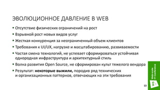 ЭВОЛЮЦИОННОЕ ДАВЛЕНИЕ В WEB
 Отсутствие физических ограничений на рост
 Взрывной рост новых видов услуг
 Жесткая конкуренция за неограниченный объем клиентов
 Требования к UI/UX, нагрузке и масштабированию, развиваемости
 Частая смена технологий, не успевает сформироваться устойчивая
однородная инфраструктура и архитектурный стиль
 Волна развития Open Source, не сформирован культ тяжелого вендора
 Результат: некоторые выжили, породив ряд технических
и организационных паттернов, отвечающих на эти требования
13
 
