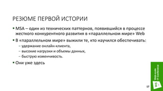 РЕЗЮМЕ ПЕРВОЙ ИСТОРИИ
 MSA – один из технических паттернов, появившийся в процессе
жесткого конкурентного развития в «параллельном мире» Web
 В «параллельном мире» выжили те, кто научился обеспечивать:
− удержание онлайн-клиента,
− высокие нагрузки и объемы данных,
− быструю изменчивость.
 Они уже здесь
17
 