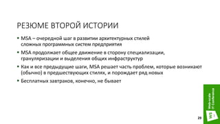 РЕЗЮМЕ ВТОРОЙ ИСТОРИИ
 MSA – очередной шаг в развитии архитектурных стилей
сложных программных систем предприятия
 MSA продолжает общее движение в сторону специализации,
грануляризации и выделения общих инфраструктур
 Как и все предыдущие шаги, MSA решает часть проблем, которые возникают
(обычно) в предшествующих стилях, и порождает ряд новых
 Бесплатных завтраков, конечно, не бывает
29
 