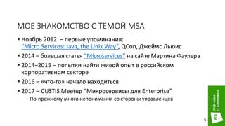 МОЕ ЗНАКОМСТВО С ТЕМОЙ MSA
 Ноябрь 2012 – первые упоминания:
“Micro Services: Java, the Unix Way”, QCon, Джеймс Льюис
 2014 – большая статья “Microservices” на сайте Мартина Фаулера
 2014–2015 – попытки найти живой опыт в российском
корпоративном секторе
 2016 – «что-то» начало находиться
 2017 – CUSTIS Meetup “Микросервисы для Enterprise”
− По-прежнему много непонимания со стороны управленцев
5
 