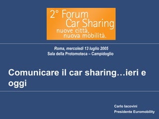 Roma, mercoledì 13 luglio 2005
         Sala della Protomoteca – Campidoglio



Comunicare il car sharing…ieri e
oggi

                                                Carlo Iacovini
                                                Presidente Euromobility
 