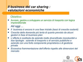 Il business del car sharing :
valutazioni economiche
    Obiettivo
   Avviare, gestire e sviluppare un servizio di trasporto con logica
    imprenditoriale
    Ad oggi ...
   Il business è ancora in una fase iniziale (tassi di crescita costanti)
   Crescita della domanda più lenta di quanto previsto da alcuni
    gestori in fase di business plan
   L’offerta è costituita da aziende molto diversificate riconducibili a
    due tipologie : aziende di trasporto o di servizio pubbliche e
    aziende con una forte componente proprietaria e di gestione
    privata
   Eccessiva frammentazione dell’offerta rispetto alle dimensioni del
    mercato
 