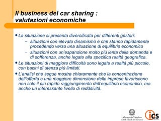 Il business del car sharing :
valutazioni economiche

 La situazione si presenta diversificata per differenti gestori:
      – situazioni con elevato dinamismo e che stanno rapidamente
         procedendo verso una situazione di equilibrio economico
      – situazioni con un’espansione molto più lenta della domanda e
         di sofferenza, anche legate alla specifica realtà geografica.
 Le situazioni di maggiore difficoltà sono legate a realtà più piccole,
  con bacini di utenza più limitati.
 L’analisi che segue mostra chiaramente che la concentrazione
  dell’offerta e una maggiore dimensione delle imprese favoriscono
  non solo il più rapido raggiungimento dell’equilibrio economico, ma
  anche un interessante livello di redditività.
 