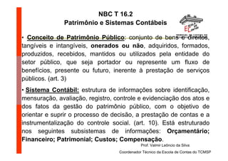 NBC T 16.2
               Patrimônio e Sistemas Contábeis

• Conceito de Patrimônio Público: conjunto de bens e direitos,
tangíveis e intangíveis, onerados ou não, adquiridos, formados,
produzidos, recebidos, mantidos ou utilizados pela entidade do
setor público, que seja portador ou represente um fluxo de
benefícios, presente ou futuro, inerente à prestação de serviços
públicos. (art. 3)
• Sistema Contábil: estrutura de informações sobre identificação,
mensuração, avaliação, registro, controle e evidenciação dos atos e
dos fatos da gestão do patrimônio público, com o objetivo de
orientar e suprir o processo de decisão, a prestação de contas e a
instrumentalização do controle social. (art. 10). Está estruturado
nos seguintes subsistemas de informações: Orçamentário;
Financeiro; Patrimonial; Custos; Compensação.
                                             Prof. Valmir Leôncio da Silva
                                  Coordenador Técnico da Escola de Contas do TCMSP
 