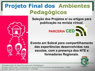 CRONOGRAMA
Seleção dos Projetos e/ ou artigos para
publicação na revista virtual.
PARCERIA CED
Evento em Sobral para compartilhamento
das experiências desenvolvidas nas
escolas, com a presença dos NTE e
formadores Regionais.
Projeto Final dos Ambientes
Pedagógicos
 