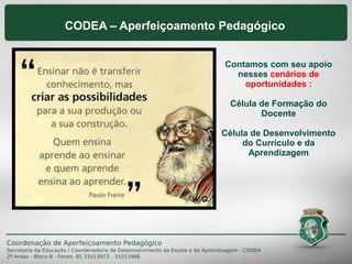 CODEA – Aperfeiçoamento Pedagógico
Contamos com seu apoio
nesses cenários de
oportunidades :
Célula de Formação do
Docente
Célula de Desenvolvimento
do Currículo e da
Aprendizagem
 