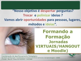 “Nosso objetivo é despertar perguntas?
Trocar e polinizar ideias ?
Vamos abrir oportunidades para pessoas, lugares,
métodos e ideias”.
Formando a
Formação
Jornadas
VIRTUAIS/HANGOUT
e Moodle)
 