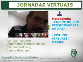 Metodologia
- ENCONTRO COM
PESQUISADORES
DA ÁREA.
- FÓRUNS
VIRTUAIS (
Moodle)Acompanhamento
Comentários compartilhados,
Coletivo feedback,
Coaprendizagem.
JORNADAS VIRTUAIS
 