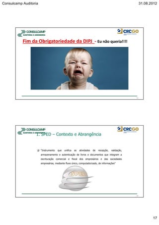 Consulcamp Auditoria 31.08.2012
17
Fim da Obrigatoriedade da DIPJ - Eu não queria!!!!
33
“Instrumento que unifica as atividades de recepção, validação,
armazenamento e autenticação de livros e documentos que integram a
escrituração comercial e fiscal dos empresários e das sociedades
empresárias, mediante fluxo único, computadorizado, de informações”
34
1. SPED – Contexto e Abrangência
 