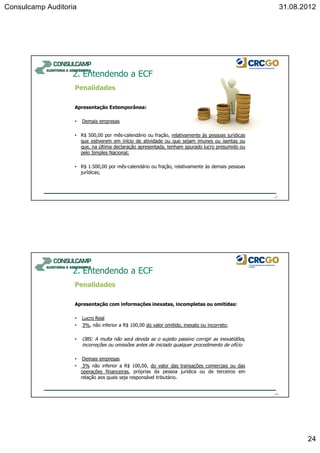 Consulcamp Auditoria 31.08.2012
24
Penalidades
Apresentação Extemporânea:
• Demais empresas
• R$ 500,00 por mês-calendário ou fração, relativamente às pessoas jurídicas
que estiverem em início de atividade ou que sejam imunes ou isentas ou
que, na última declaração apresentada, tenham apurado lucro presumido ou
pelo Simples Nacional;
• R$ 1.500,00 por mês-calendário ou fração, relativamente às demais pessoas
jurídicas;
2. Entendendo a ECF
47
Penalidades
Apresentação com informações inexatas, incompletas ou omitidas:
• Lucro Real
• 3%, não inferior a R$ 100,00 do valor omitido, inexato ou incorreto;
• OBS: A multa não será devida se o sujeito passivo corrigir as inexatidões,
incorreções ou omissões antes de iniciado qualquer procedimento de ofício
• Demais empresas
• 3% não inferior a R$ 100,00, do valor das transações comerciais ou das
operações financeiras, próprias da pessoa jurídica ou de terceiros em
relação aos quais seja responsável tributário.
2. Entendendo a ECF
48
 