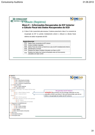 Consulcamp Auditoria 31.08.2012
31
O bloco E não é preenchido pela empresa. O sistema preencherá o bloco E no momento da
recuperação da ECF no período imediatamente anterior e efetuará os cálculos fiscais
relativos aos dados recuperados da ECD.
Bloco E – Informações Recuperadas da ECF Anterior
e Cálculo Fiscal dos Dados Recuperados da ECD
3. Leiaute (Registros)
RegistroDescrição
E010 Saldos Finais recuperados da ECF anterior
E015 Contas Contábeis mapeadas
E020 Saldos Finais das Contas na Parte B do e-Lalur da ECF Imediatamente Anterior
E030 Identificação do Período
E155 Detalhes dos Saldos Contábeis Calculados com Base na ECD
E355 Detalhes dos Saldos das Contas de Resultado antes do Encerramento
calculados com base na ECD
62
Recuperadas da ECF Anterior
•ATENÇÃO!!!No primeiro ano de entrega (referente ao ano-
calendário 2014), esse bloco E não será preenchido, pois ele se
refere a recuperação de saldos da ECF anterior.
 
