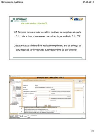 Consulcamp Auditoria 31.08.2012
35
69
Parte B- do LALUR e LACS
A Empresa deverá avaliar os saldos positivos ou negativos da parte
B do Lalur e Lacs e transcrever manualmente para a Parte B do ECF.
Este processo só deverá ser realizado no primeiro ano de entrega do
ECF, depois já será importado automaticamente do ECF anterior.
70
Exemplo Nº 1 – PREJUÍZO FISCAL
C
Para valores que aumentem o lucro real ou a base de cálculo da
contribuição social em períodos subseqentes
D
Para prejuízos ou valores que reduzam o lucro real ou a base de
cálculo da contribuição social em períodos subsequentes
 